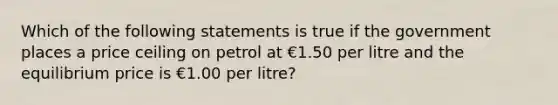 Which of the following statements is true if the government places a price ceiling on petrol at €1.50 per litre and the equilibrium price is €1.00 per litre?