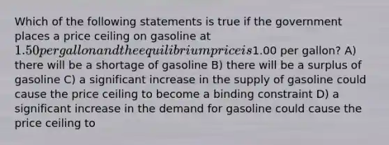 Which of the following statements is true if the government places a price ceiling on gasoline at 1.50 per gallon and the equilibrium price is1.00 per gallon? A) there will be a shortage of gasoline B) there will be a surplus of gasoline C) a significant increase in the supply of gasoline could cause the price ceiling to become a binding constraint D) a significant increase in the demand for gasoline could cause the price ceiling to