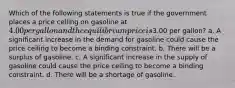 Which of the following statements is true if the government places a price ceiling on gasoline at 4.00 per gallon and the equilibrium price is3.00 per gallon? a. A significant increase in the demand for gasoline could cause the price ceiling to become a binding constraint. b. There will be a surplus of gasoline. c. A significant increase in the supply of gasoline could cause the price ceiling to become a binding constraint. d. There will be a shortage of gasoline.