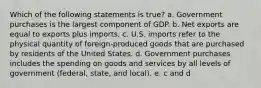 Which of the following statements is true? a. Government purchases is the largest component of GDP. b. Net exports are equal to exports plus imports. c. U.S. imports refer to the physical quantity of foreign-produced goods that are purchased by residents of the United States. d. Government purchases includes the spending on goods and services by all levels of government (federal, state, and local). e. c and d