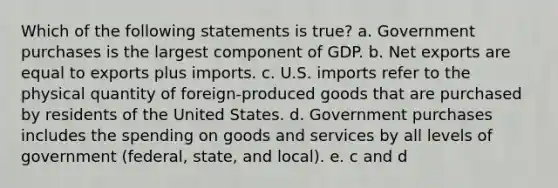 Which of the following statements is true? a. Government purchases is the largest component of GDP. b. Net exports are equal to exports plus imports. c. U.S. imports refer to the physical quantity of foreign-produced goods that are purchased by residents of the United States. d. Government purchases includes the spending on goods and services by all levels of government (federal, state, and local). e. c and d