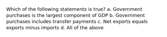 Which of the following statements is true? a. Government purchases is the largest component of GDP b. Government purchases includes transfer payments c. Net exports equals exports minus imports d. All of the above