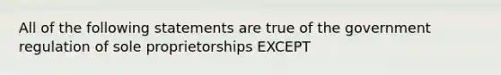 All of the following statements are true of the government regulation of sole proprietorships EXCEPT