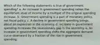 Which of the following statements is true of government spending? a. An increase in government spending raises the equilibrium level of income by a multiple of the original spending increase. b. Government spending is a part of monetary policy, not fiscal policy. c. A decline in government spending brings about an expansion in the economy. d. Increase in government spending increases the recessionary gap in the economy. e. An increase in government spending shifts the aggregate demand curve downward by a fraction of the rise in government spending.