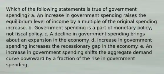 Which of the following statements is true of government spending? a. An increase in government spending raises the equilibrium level of income by a multiple of the original spending increase. b. Government spending is a part of <a href='https://www.questionai.com/knowledge/kEE0G7Llsx-monetary-policy' class='anchor-knowledge'>monetary policy</a>, not <a href='https://www.questionai.com/knowledge/kPTgdbKdvz-fiscal-policy' class='anchor-knowledge'>fiscal policy</a>. c. A decline in government spending brings about an expansion in the economy. d. Increase in government spending increases the recessionary gap in the economy. e. An increase in government spending shifts the aggregate demand curve downward by a fraction of the rise in government spending.