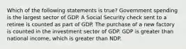 Which of the following statements is true? Government spending is the largest sector of GDP. A Social Security check sent to a retiree is counted as part of GDP. The purchase of a new factory is counted in the investment sector of GDP. GDP is greater than national income, which is greater than NDP.