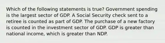 Which of the following statements is true? Government spending is the largest sector of GDP. A Social Security check sent to a retiree is counted as part of GDP. The purchase of a new factory is counted in the investment sector of GDP. GDP is greater than national income, which is greater than NDP.