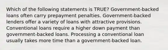 Which of the following statements is TRUE? Government-backed loans often carry prepayment penalties. Government-backed lenders offer a variety of loans with attractive provisions. Conventional loans require a higher down payment than government-backed loans. Processing a conventional loan usually takes more time than a government-backed loan.