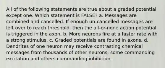 All of the following statements are true about a graded potential except one. Which statement is FALSE? a. Messages are combined and cancelled. If enough un-cancelled messages are left over to reach threshold, then the all-or-none action potential is triggered in the axon. b. More neurons fire at a faster rate with a strong stimulus. c. Graded potentials are found in axons. d. Dendrites of one neuron may receive contrasting chemical messages from thousands of other neurons, some commanding excitation and others commanding inhibition.