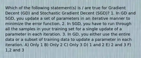 Which of the following statement(s) is / are true for Gradient Decent (GD) and Stochastic Gradient Decent (SGD)? 1. In GD and SGD, you update a set of parameters in an iterative manner to minimize the error function. 2. In SGD, you have to run through all the samples in your training set for a single update of a parameter in each iteration. 3. In GD, you either use the entire data or a subset of training data to update a parameter in each iteration. A) Only 1 B) Only 2 C) Only 3 D) 1 and 2 E) 2 and 3 F) 1,2 and 3