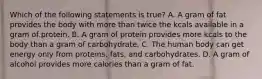 Which of the following statements is true? A. A gram of fat provides the body with more than twice the kcals available in a gram of protein. B. A gram of protein provides more kcals to the body than a gram of carbohydrate. C. The human body can get energy only from proteins, fats, and carbohydrates. D. A gram of alcohol provides more calories than a gram of fat.