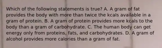 Which of the following statements is true? A. A gram of fat provides the body with more than twice the kcals available in a gram of protein. B. A gram of protein provides more kcals to the body than a gram of carbohydrate. C. The human body can get energy only from proteins, fats, and carbohydrates. D. A gram of alcohol provides more calories than a gram of fat.