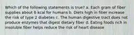 Which of the following statements is true? a. Each gram of fiber supplies about 6 kcal for humans b. Diets high in fiber increase the risk of type 2 diabetes c. The human digestive tract does not produce enzymes that digest dietary fiber d. Eating foods rich in insoluble fiber helps reduce the risk of heart disease