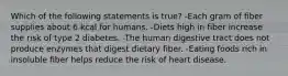 Which of the following statements is true? -Each gram of fiber supplies about 6 kcal for humans. -Diets high in fiber increase the risk of type 2 diabetes. -The human digestive tract does not produce enzymes that digest dietary fiber. -Eating foods rich in insoluble fiber helps reduce the risk of heart disease.