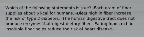 Which of the following statements is true? -Each gram of fiber supplies about 6 kcal for humans. -Diets high in fiber increase the risk of type 2 diabetes. -The human digestive tract does not produce enzymes that digest dietary fiber. -Eating foods rich in insoluble fiber helps reduce the risk of heart disease.