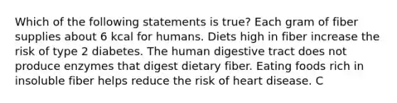 Which of the following statements is true? Each gram of fiber supplies about 6 kcal for humans. Diets high in fiber increase the risk of type 2 diabetes. The human digestive tract does not produce enzymes that digest dietary fiber. Eating foods rich in insoluble fiber helps reduce the risk of heart disease. C