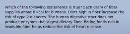 Which of the following statements is true? Each gram of fiber supplies about 6 kcal for humans. Diets high in fiber increase the risk of type 2 diabetes. The human digestive tract does not produce enzymes that digest dietary fiber. Eating foods rich in insoluble fiber helps reduce the risk of heart disease.