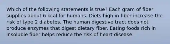 Which of the following statements is true? Each gram of fiber supplies about 6 kcal for humans. Diets high in fiber increase the risk of type 2 diabetes. The human digestive tract does not produce enzymes that digest dietary fiber. Eating foods rich in insoluble fiber helps reduce the risk of heart disease.