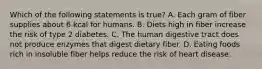 Which of the following statements is true? A. Each gram of fiber supplies about 6 kcal for humans. B. Diets high in fiber increase the risk of type 2 diabetes. C. The human digestive tract does not produce enzymes that digest dietary fiber. D. Eating foods rich in insoluble fiber helps reduce the risk of heart disease.