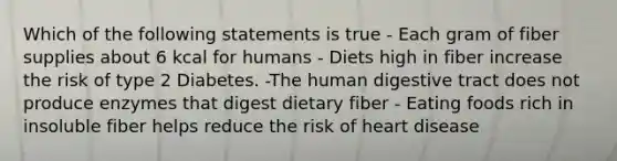 Which of the following statements is true - Each gram of fiber supplies about 6 kcal for humans - Diets high in fiber increase the risk of type 2 Diabetes. -The human digestive tract does not produce enzymes that digest dietary fiber - Eating foods rich in insoluble fiber helps reduce the risk of heart disease