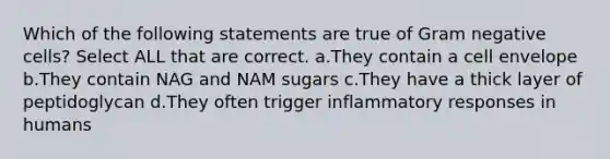 Which of the following statements are true of Gram negative cells? Select ALL that are correct. a.They contain a cell envelope b.They contain NAG and NAM sugars c.They have a thick layer of peptidoglycan d.They often trigger inflammatory responses in humans