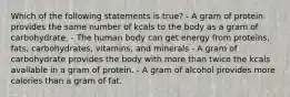 Which of the following statements is true? - A gram of protein provides the same number of kcals to the body as a gram of carbohydrate. - The human body can get energy from proteins, fats, carbohydrates, vitamins, and minerals - A gram of carbohydrate provides the body with more than twice the kcals available in a gram of protein. - A gram of alcohol provides more calories than a gram of fat.