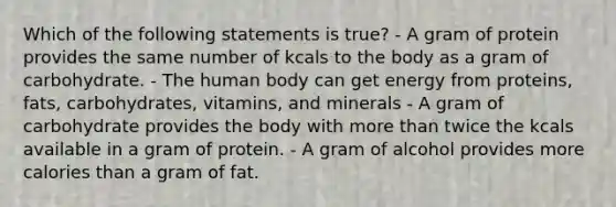 Which of the following statements is true? - A gram of protein provides the same number of kcals to the body as a gram of carbohydrate. - The human body can get energy from proteins, fats, carbohydrates, vitamins, and minerals - A gram of carbohydrate provides the body with more than twice the kcals available in a gram of protein. - A gram of alcohol provides more calories than a gram of fat.