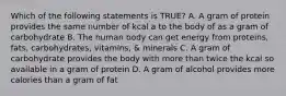 Which of the following statements is TRUE? A. A gram of protein provides the same number of kcal a to the body of as a gram of carbohydrate B. The human body can get energy from proteins, fats, carbohydrates, vitamins, & minerals C. A gram of carbohydrate provides the body with more than twice the kcal so available in a gram of protein D. A gram of alcohol provides more calories than a gram of fat