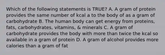 Which of the following statements is TRUE? A. A gram of protein provides the same number of kcal a to the body of as a gram of carbohydrate B. The human body can get energy from proteins, fats, carbohydrates, vitamins, & minerals C. A gram of carbohydrate provides the body with more than twice the kcal so available in a gram of protein D. A gram of alcohol provides more calories than a gram of fat