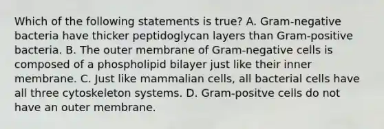 Which of the following statements is true? A. Gram-negative bacteria have thicker peptidoglycan layers than Gram-positive bacteria. B. The outer membrane of Gram-negative cells is composed of a phospholipid bilayer just like their inner membrane. C. Just like mammalian cells, all bacterial cells have all three cytoskeleton systems. D. Gram-positve cells do not have an outer membrane.