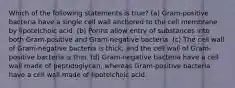 Which of the following statements is true? (a) Gram-positive bacteria have a single cell wall anchored to the cell membrane by lipoteichoic acid. (b) Porins allow entry of substances into both Gram-positive and Gram-negative bacteria. (c) The cell wall of Gram-negative bacteria is thick, and the cell wall of Gram-positive bacteria is thin. (d) Gram-negative bacteria have a cell wall made of peptidoglycan, whereas Gram-positive bacteria have a cell wall made of lipoteichoic acid.