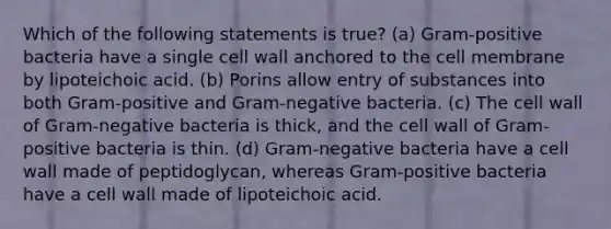 Which of the following statements is true? (a) Gram-positive bacteria have a single cell wall anchored to the cell membrane by lipoteichoic acid. (b) Porins allow entry of substances into both Gram-positive and Gram-negative bacteria. (c) The cell wall of Gram-negative bacteria is thick, and the cell wall of Gram-positive bacteria is thin. (d) Gram-negative bacteria have a cell wall made of peptidoglycan, whereas Gram-positive bacteria have a cell wall made of lipoteichoic acid.