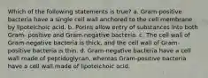 Which of the following statements is true? a. Gram-positive bacteria have a single cell wall anchored to the cell membrane by lipoteichoic acid. b. Porins allow entry of substances into both Gram- positive and Gram-negative bacteria. c. The cell wall of Gram-negative bacteria is thick, and the cell wall of Gram-positive bacteria is thin. d. Gram-negative bacteria have a cell wall made of peptidoglycan, whereas Gram-positive bacteria have a cell wall made of lipoteichoic acid.