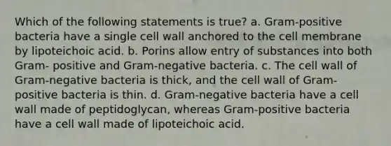 Which of the following statements is true? a. Gram-positive bacteria have a single cell wall anchored to the cell membrane by lipoteichoic acid. b. Porins allow entry of substances into both Gram- positive and Gram-negative bacteria. c. The cell wall of Gram-negative bacteria is thick, and the cell wall of Gram-positive bacteria is thin. d. Gram-negative bacteria have a cell wall made of peptidoglycan, whereas Gram-positive bacteria have a cell wall made of lipoteichoic acid.