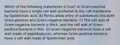 Which of the following statements is true? A) Gram-positive bacteria have a single cell wall anchored to the cell membrane by lipoteichoic acid. B) Porins allow entry of substances into both Gram-positive and Gram-negative bacteria. C) The cell wall of Gram-negative bacteria is thick, and the cell wall of Gram-positive bacteria is thin. D) Gram-negative bacteria have a cell wall made of peptidoglycan, whereas Gram-positive bacteria have a cell wall made of lipoteichoic acid.