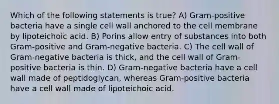 Which of the following statements is true? A) Gram-positive bacteria have a single cell wall anchored to the cell membrane by lipoteichoic acid. B) Porins allow entry of substances into both Gram-positive and Gram-negative bacteria. C) The cell wall of Gram-negative bacteria is thick, and the cell wall of Gram-positive bacteria is thin. D) Gram-negative bacteria have a cell wall made of peptidoglycan, whereas Gram-positive bacteria have a cell wall made of lipoteichoic acid.