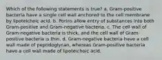 Which of the following statements is true? a. Gram-positive bacteria have a single cell wall anchored to the cell membrane by lipoteichoic acid. b. Porins allow entry of substances into both Gram-positive and Gram-negative bacteria. c. The cell wall of Gram-negative bacteria is thick, and the cell wall of Gram-positive bacteria is thin. d. Gram-negative bacteria have a cell wall made of peptidoglycan, whereas Gram-positive bacteria have a cell wall made of lipoteichoic acid.