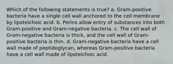 Which of the following statements is true? a. Gram-positive bacteria have a single cell wall anchored to the cell membrane by lipoteichoic acid. b. Porins allow entry of substances into both Gram-positive and Gram-negative bacteria. c. The cell wall of Gram-negative bacteria is thick, and the cell wall of Gram-positive bacteria is thin. d. Gram-negative bacteria have a cell wall made of peptidoglycan, whereas Gram-positive bacteria have a cell wall made of lipoteichoic acid.