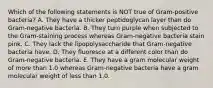 Which of the following statements is NOT true of Gram-positive bacteria? A. They have a thicker peptidoglycan layer than do Gram-negative bacteria. B. They turn purple when subjected to the Gram-staining process whereas Gram-negative bacteria stain pink. C. They lack the lipopolysaccharide that Gram-negative bacteria have. D. They fluoresce at a different color than do Gram-negative bacteria. E. They have a gram molecular weight of more than 1.0 whereas Gram-negative bacteria have a gram molecular weight of less than 1.0.