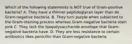 Which of the following statements is NOT true of Gram-positive bacteria? A. They have a thinner peptidoglycan layer than do Gram-negative bacteria. B. They turn purple when subjected to the Gram-staining process whereas Gram-negative bacteria stain pink C. They lack the lipopolysaccharide envelope that Gram-negative bacteria have. D. They are less resistance to certain antibiotics likes penicillin than Gram-negative bacteria