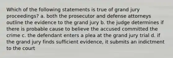 Which of the following statements is true of grand jury proceedings? a. both the prosecutor and defense attorneys outline the evidence to the grand jury b. the judge determines if there is probable cause to believe the accused committed the crime c. the defendant enters a plea at the grand jury trial d. if the grand jury finds sufficient evidence, it submits an indictment to the court