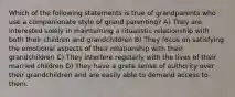 Which of the following statements is true of grandparents who use a companionate style of grand parenting? A) They are interested solely in maintaining a ritualistic relationship with both their children and grandchildren B) They focus on satisfying the emotional aspects of their relationship with their grandchildren C) They interfere regularly with the lives of their married children D) They have a greta sense of authority over their grandchildren and are easily able to demand access to them.