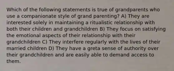 Which of the following statements is true of grandparents who use a companionate style of grand parenting? A) They are interested solely in maintaining a ritualistic relationship with both their children and grandchildren B) They focus on satisfying the emotional aspects of their relationship with their grandchildren C) They interfere regularly with the lives of their married children D) They have a greta sense of authority over their grandchildren and are easily able to demand access to them.