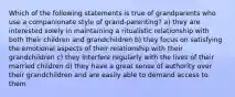 Which of the following statements is true of grandparents who use a companionate style of grand-parenting? a) they are interested solely in maintaining a ritualistic relationship with both their children and grandchildren b) they focus on satisfying the emotional aspects of their relationship with their grandchildren c) they interfere regularly with the lives of their married children d) they have a great sense of authority over their grandchildren and are easily able to demand access to them