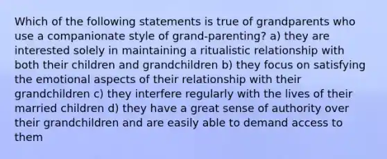 Which of the following statements is true of grandparents who use a companionate style of grand-parenting? a) they are interested solely in maintaining a ritualistic relationship with both their children and grandchildren b) they focus on satisfying the emotional aspects of their relationship with their grandchildren c) they interfere regularly with the lives of their married children d) they have a great sense of authority over their grandchildren and are easily able to demand access to them