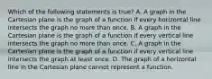 Which of the following statements is true? A. A graph in the Cartesian plane is the graph of a function if every horizontal line intersects the graph no more than once. B. A graph in the Cartesian plane is the graph of a function if every vertical line intersects the graph no more than once. C. A graph in the Cartesian plane is the graph of a function if every vertical line intersects the graph at least once. D. The graph of a horizontal line in the Cartesian plane cannot represent a function.