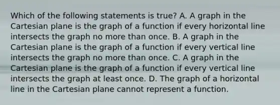 Which of the following statements is true? A. A graph in the Cartesian plane is the graph of a function if every horizontal line intersects the graph no more than once. B. A graph in the Cartesian plane is the graph of a function if every vertical line intersects the graph no more than once. C. A graph in the Cartesian plane is the graph of a function if every vertical line intersects the graph at least once. D. The graph of a horizontal line in the Cartesian plane cannot represent a function.