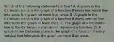 Which of the following statements is ​true? A. A graph in the Cartesian plane is the graph of a function if every horizontal line intersects the graph no more than once. B. A graph in the Cartesian plane is the graph of a function if every vertical line intersects the graph at least once. C. The graph of a horizontal line in the Cartesian plane cannot represent a function. D. A graph in the Cartesian plane is the graph of a function if every vertical line intersects the graph no more than once.