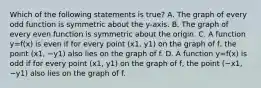 Which of the following statements is​ true? A. The graph of every odd function is symmetric about the​ y-axis. B. The graph of every even function is symmetric about the origin. C. A function y=f(x) is even if for every point (x1, y1) on the graph of​ f, the point (x1, −y1) also lies on the graph of f. D. A function y=f(x) is odd if for every point (x1, y1) on the graph of​ f, the point (−x1, −y1) also lies on the graph of f.