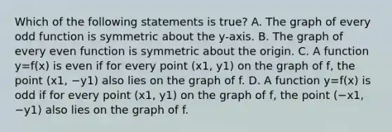 Which of the following statements is​ true? A. The graph of every odd function is symmetric about the​ y-axis. B. The graph of every even function is symmetric about the origin. C. A function y=f(x) is even if for every point (x1, y1) on the graph of​ f, the point (x1, −y1) also lies on the graph of f. D. A function y=f(x) is odd if for every point (x1, y1) on the graph of​ f, the point (−x1, −y1) also lies on the graph of f.